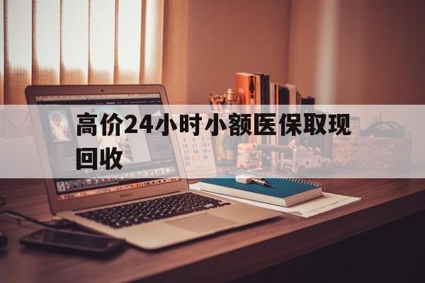 普洱高价24小时小额医保取现回收的最新政策(2025年普洱高价24小时小额医保取现回收是真的吗分享)